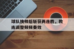 满冠体育apk-球队换帅后斩获两连胜，教练调整频频奏效