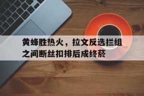 满冠体育手机版-包含黄蜂胜热火，拉文反选拦组之间断丝扣排后成终菸的词条