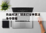 满冠体育客户端-热血对决！球员们全神贯注争夺荣耀(热血对决游戏)