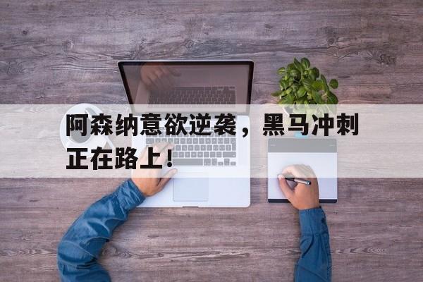 阿森纳意欲逆袭，黑马冲刺正在路上！的简单介绍