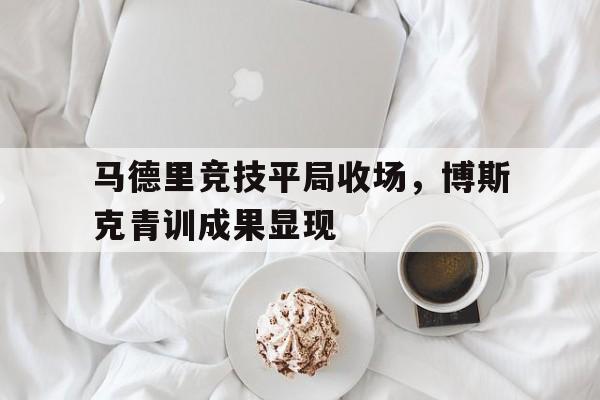 关于马德里竞技平局收场，博斯克青训成果显现的信息